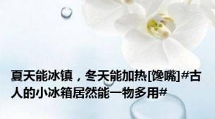 夏天能冰镇，冬天能加热[馋嘴]#古人的小冰箱居然能一物多用#