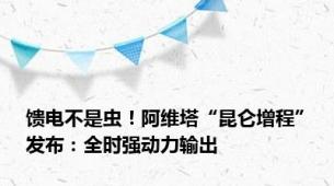 馈电不是虫！阿维塔“昆仑增程”发布：全时强动力输出