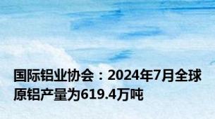 国际铝业协会：2024年7月全球原铝产量为619.4万吨