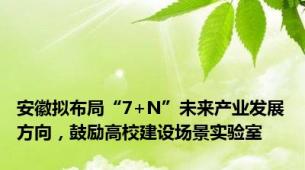 安徽拟布局“7+N”未来产业发展方向，鼓励高校建设场景实验室