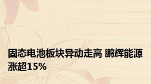 固态电池板块异动走高 鹏辉能源涨超15%