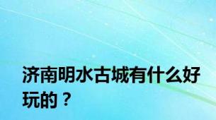 济南明水古城有什么好玩的？