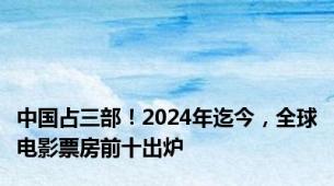 中国占三部！2024年迄今，全球电影票房前十出炉