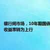 银行间市场，10年期国债及国开收益率转为上行