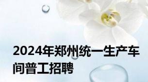 2024年郑州统一生产车间普工招聘