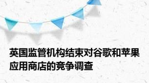 英国监管机构结束对谷歌和苹果应用商店的竞争调查