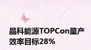 晶科能源TOPCon量产效率目标28%