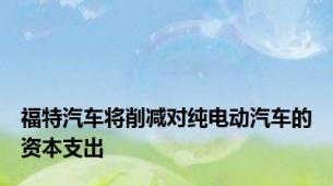 福特汽车将削减对纯电动汽车的资本支出