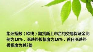 集运指数（欧线）期货新上市合约交易保证金比例为18%，涨跌停板幅度为16%，首日涨跌停板幅度为其2倍