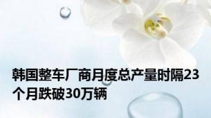 韩国整车厂商月度总产量时隔23个月跌破30万辆