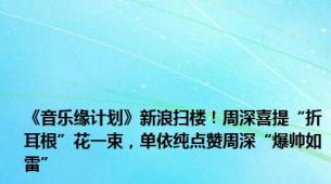 《音乐缘计划》新浪扫楼！周深喜提“折耳根”花一束，单依纯点赞周深“爆帅如雷”