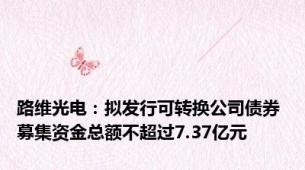 路维光电：拟发行可转换公司债券 募集资金总额不超过7.37亿元