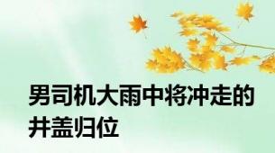 男司机大雨中将冲走的井盖归位