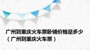 广州到重庆火车票卧铺价格是多少（广州到重庆火车票）