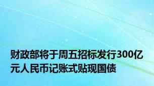 财政部将于周五招标发行300亿元人民币记账式贴现国债