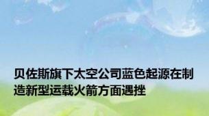 贝佐斯旗下太空公司蓝色起源在制造新型运载火箭方面遇挫