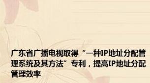 广东省广播电视取得“一种IP地址分配管理系统及其方法”专利，提高IP地址分配管理效率