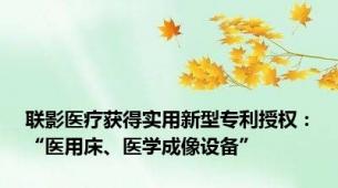 联影医疗获得实用新型专利授权：“医用床、医学成像设备”