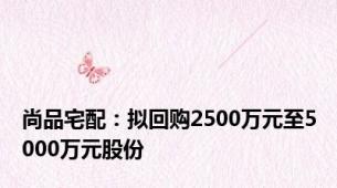 尚品宅配：拟回购2500万元至5000万元股份