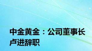 中金黄金：公司董事长卢进辞职