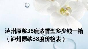 泸州原浆38度浓香型多少钱一箱（泸州原浆38度价格表）