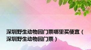 深圳野生动物园门票哪里买便宜（深圳野生动物园门票）