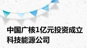 中国广核1亿元投资成立科技能源公司