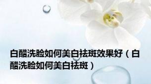 白醋洗脸如何美白祛斑效果好（白醋洗脸如何美白祛斑）