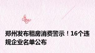 郑州发布租房消费警示！16个违规企业名单公布