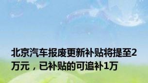 北京汽车报废更新补贴将提至2万元，已补贴的可追补1万