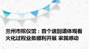 兰州市殡仪馆：首个送别遗体观看火化过程业务顺利开展 家属感动