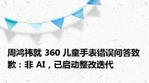 周鸿祎就 360 儿童手表错误问答致歉：非 AI，已启动整改迭代