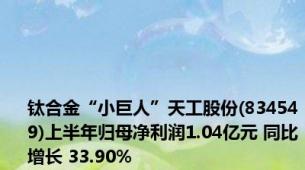 钛合金“小巨人”天工股份(834549)上半年归母净利润1.04亿元 同比增长 33.90%