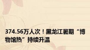 374.56万人次！黑龙江暑期“博物馆热”持续升温