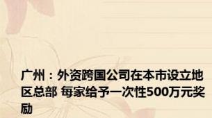 广州：外资跨国公司在本市设立地区总部 每家给予一次性500万元奖励