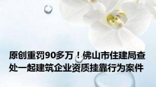 原创重罚90多万！佛山市住建局查处一起建筑企业资质挂靠行为案件