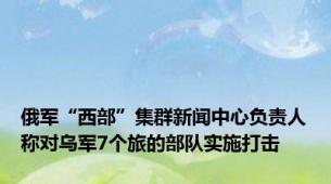 俄军“西部”集群新闻中心负责人称对乌军7个旅的部队实施打击