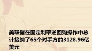 美联储在固定利率逆回购操作中总计接纳了65个对手方的3128.96亿美元