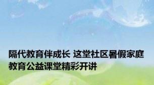 隔代教育伴成长 这堂社区暑假家庭教育公益课堂精彩开讲