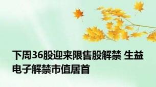 下周36股迎来限售股解禁 生益电子解禁市值居首