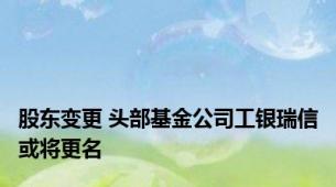 股东变更 头部基金公司工银瑞信或将更名