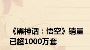 《黑神话：悟空》销量已超1000万套