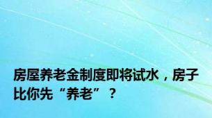 房屋养老金制度即将试水，房子比你先“养老”？