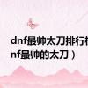 dnf最帅太刀排行榜（dnf最帅的太刀）