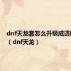 dnf天龙套怎么升级成透明天龙（dnf天龙）