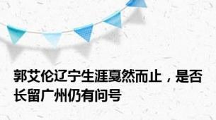 郭艾伦辽宁生涯戛然而止，是否长留广州仍有问号