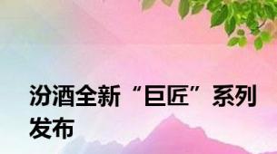 汾酒全新“巨匠”系列发布