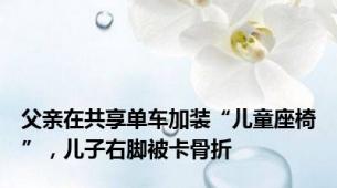 父亲在共享单车加装“儿童座椅”，儿子右脚被卡骨折