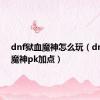 dnf狱血魔神怎么玩（dnf狱血魔神pk加点）