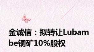 金诚信：拟转让Lubambe铜矿10%股权